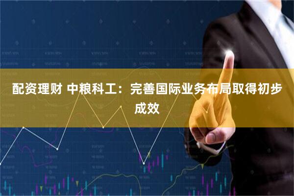 配资理财 中粮科工：完善国际业务布局取得初步成效