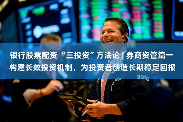 银行股票配资 “三投资”方法论 | 券商资管篇一 构建长效投资机制，为投资者创造长期稳定回报