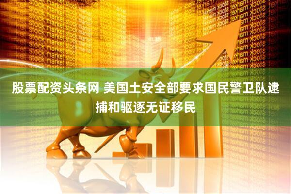 股票配资头条网 美国土安全部要求国民警卫队逮捕和驱逐无证移民