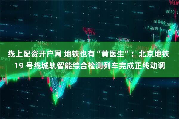 线上配资开户网 地铁也有“黄医生”：北京地铁 19 号线城轨智能综合检测列车完成正线动调