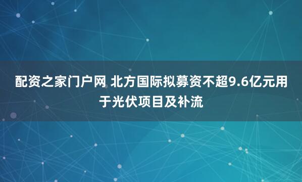 配资之家门户网 北方国际拟募资不超9.6亿元用于光伏项目及补流