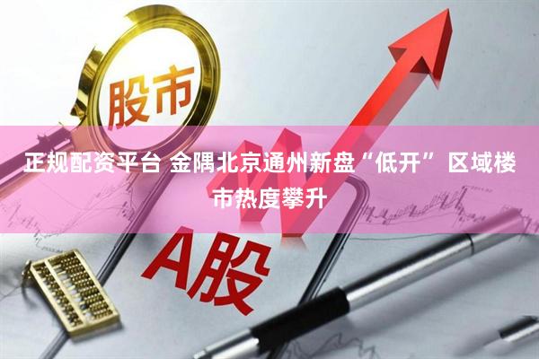 正规配资平台 金隅北京通州新盘“低开” 区域楼市热度攀升