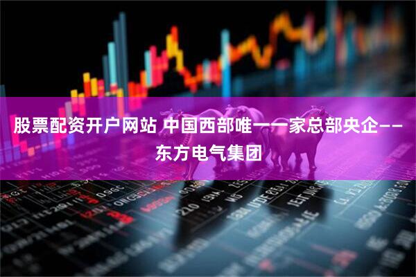 股票配资开户网站 中国西部唯一一家总部央企——东方电气集团