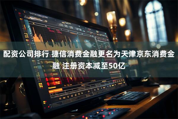 配资公司排行 捷信消费金融更名为天津京东消费金融 注册资本减至50亿