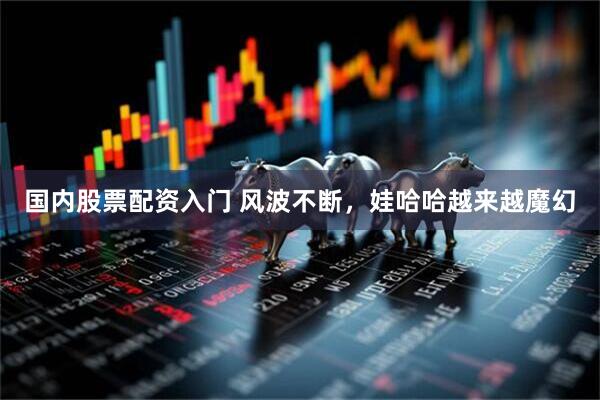 国内股票配资入门 风波不断，娃哈哈越来越魔幻