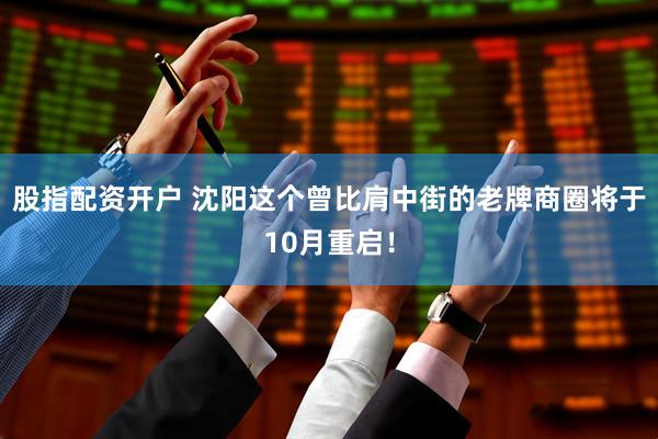 股指配资开户 沈阳这个曾比肩中街的老牌商圈将于10月重启！