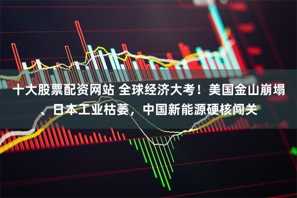 十大股票配资网站 全球经济大考！美国金山崩塌、日本工业枯萎，中国新能源硬核闯关