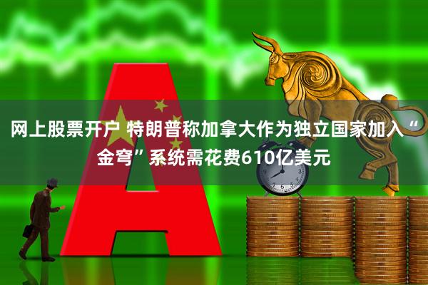 网上股票开户 特朗普称加拿大作为独立国家加入“金穹”系统需花费610亿美元