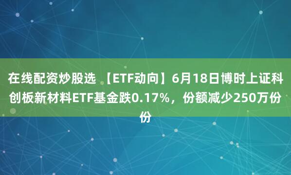 在线配资炒股选 【ETF动向】6月18日博时上证科创板新材料ETF基金跌0.17%，份额减少250万份