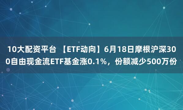 10大配资平台 【ETF动向】6月18日摩根沪深300自由现金流ETF基金涨0.1%，份额减少500万份