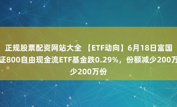正规股票配资网站大全 【ETF动向】6月18日富国中证800自由现金流ETF基金跌0.29%，份额减少200万份