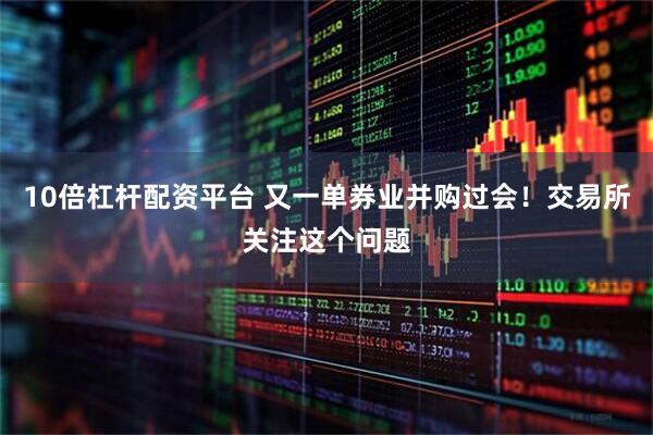10倍杠杆配资平台 又一单券业并购过会！交易所关注这个问题