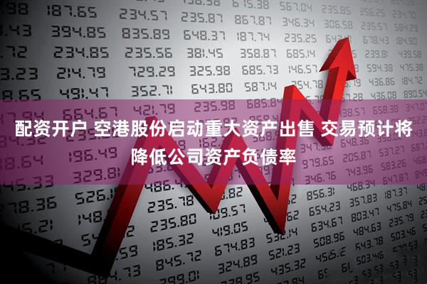 配资开户 空港股份启动重大资产出售 交易预计将降低公司资产负债率
