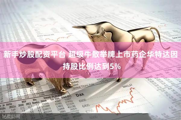 新手炒股配资平台 超级牛散举牌上市药企华特达因 持股比例达到5%