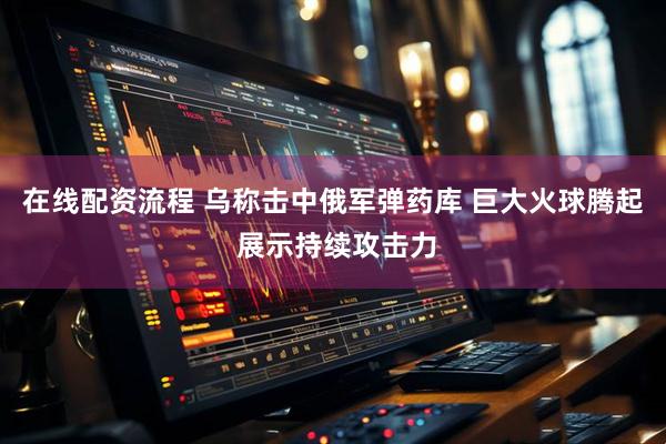 在线配资流程 乌称击中俄军弹药库 巨大火球腾起 展示持续攻击力