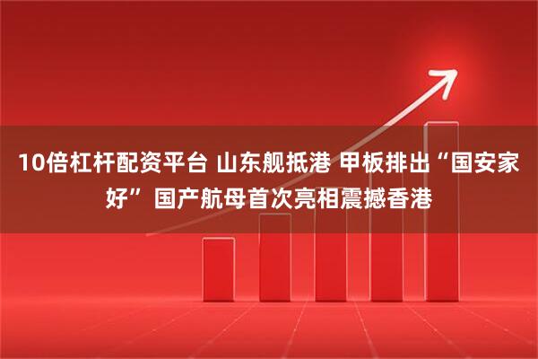 10倍杠杆配资平台 山东舰抵港 甲板排出“国安家好” 国产航母首次亮相震撼香港