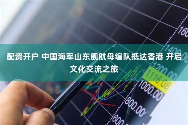 配资开户 中国海军山东舰航母编队抵达香港 开启文化交流之旅