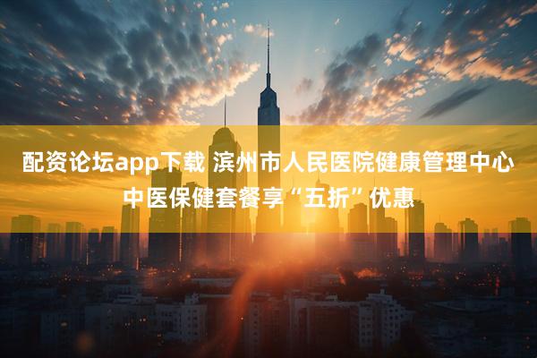 配资论坛app下载 滨州市人民医院健康管理中心中医保健套餐享“五折”优惠