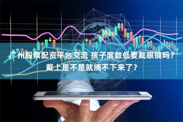 广州股票配资平台交流 孩子度数低要戴眼镜吗？戴上是不是就摘不下来了？