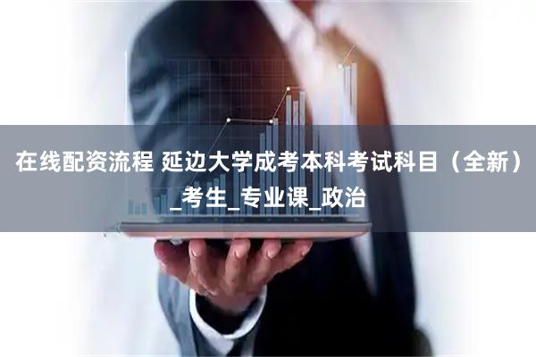 在线配资流程 延边大学成考本科考试科目（全新）_考生_专业课_政治