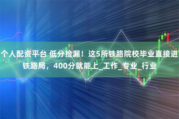 个人配资平台 低分捡漏！这5所铁路院校毕业直接进铁路局，400分就能上_工作_专业_行业