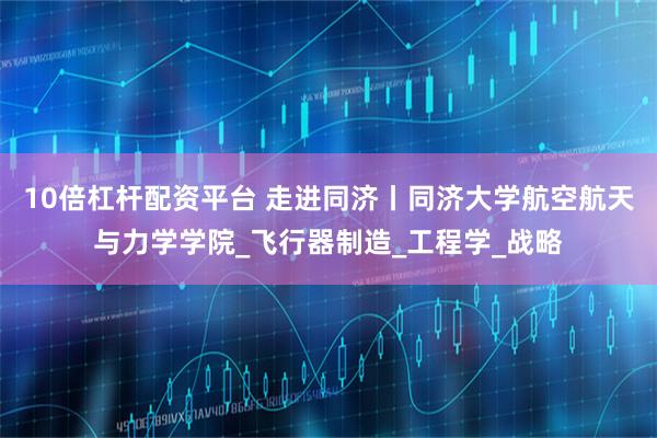 10倍杠杆配资平台 走进同济丨同济大学航空航天与力学学院_飞行器制造_工程学_战略