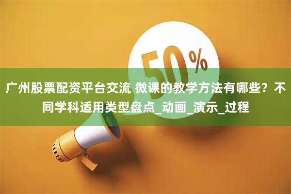 广州股票配资平台交流 微课的教学方法有哪些？不同学科适用类型盘点_动画_演示_过程