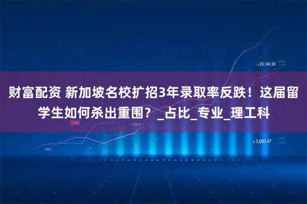 财富配资 新加坡名校扩招3年录取率反跌！这届留学生如何杀出重围？_占比_专业_理工科