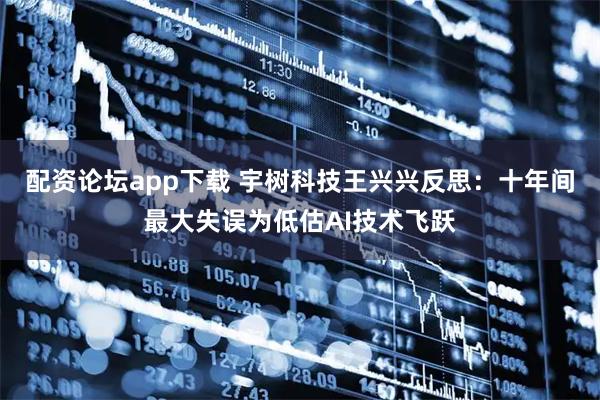 配资论坛app下载 宇树科技王兴兴反思：十年间最大失误为低估AI技术飞跃