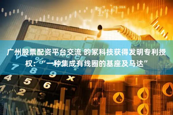 广州股票配资平台交流 昀冢科技获得发明专利授权：“一种集成有线圈的基座及马达”