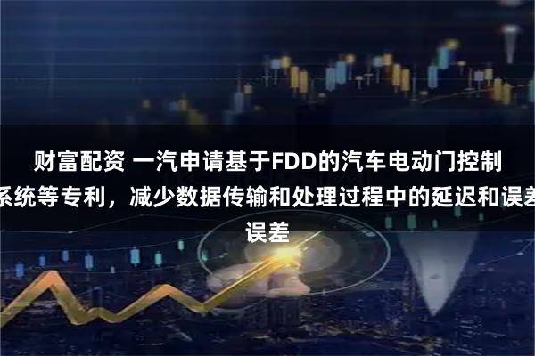 财富配资 一汽申请基于FDD的汽车电动门控制系统等专利，减少数据传输和处理过程中的延迟和误差