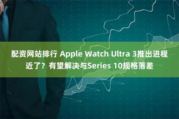 配资网站排行 Apple Watch Ultra 3推出进程近了？有望解决与Series 10规格落差
